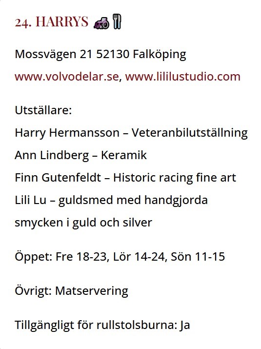 Inforuta: Mossvägen 21 52130 Falköping
www.volvodelar.se, www.lililustudio.com

Utställare:
Harry Hermansson – Veteranbilutställning
Ann Lindberg – Keramik
Finn Gutenfeldt – Historic racing fine art
Lili Lu – guldsmed med handgjorda
smycken i guld och silver

Öppet: Fre 18-23, Lör 14-24, Sön 11-15

Övrigt: Matservering

Tillgängligt för rullstolsburna: Ja